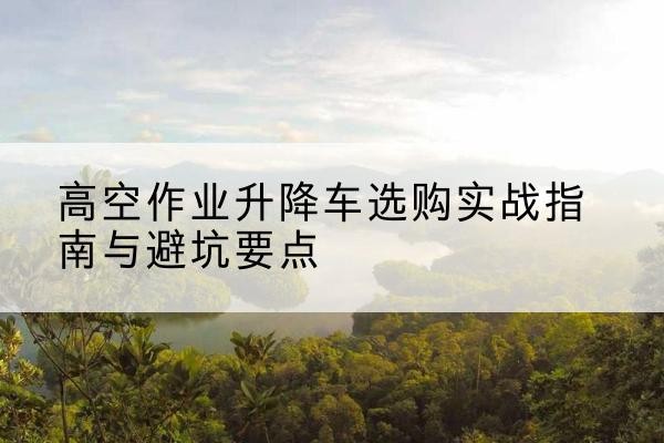 当涂升降车怎么选-高空作业升降车选购实战指南与避坑要点