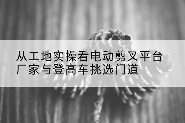 当涂电动剪叉升降平台厂家-从工地实操看电动剪叉平台厂家与登高车挑选门道
