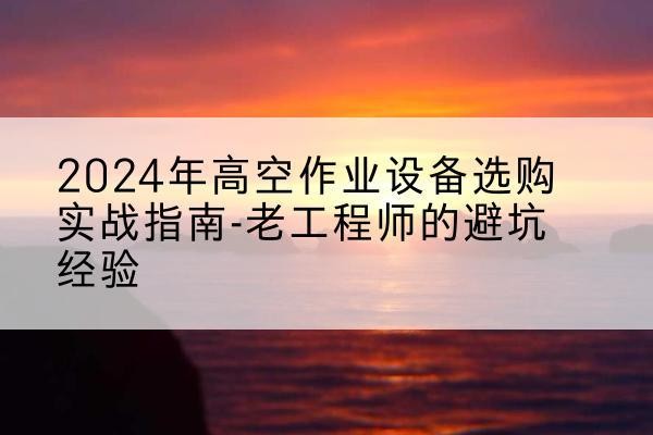 当涂高空作业升降机厂家推荐-2024年高空作业设备选购实战指南-老工程师的避坑经验