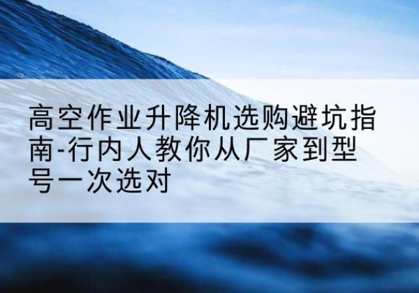 当涂升降平台厂家-高空作业升降机选购避坑指南-行内人教你从厂家到型号一次选对