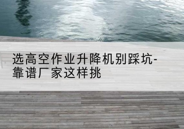 当涂剪叉式升降机厂家-选高空作业升降机别踩坑-靠谱厂家这样挑