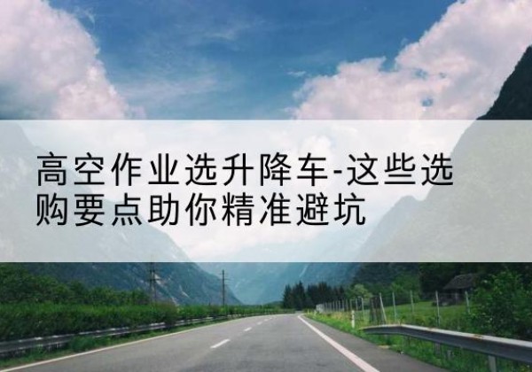 当涂升降车厂家-高空作业选升降车-这些选购要点助你*避坑