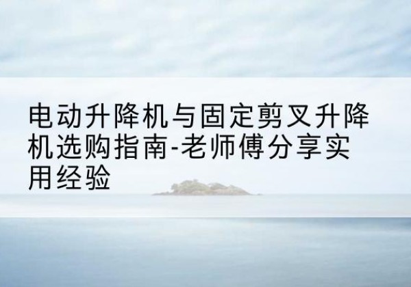 当涂电动升降机怎么选-电动升降机与固定剪叉升降机选购指南-老师傅分享实用经验