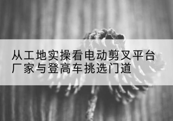 当涂电动剪叉升降平台厂家-从工地实操看电动剪叉平台厂家与登高车挑选门道