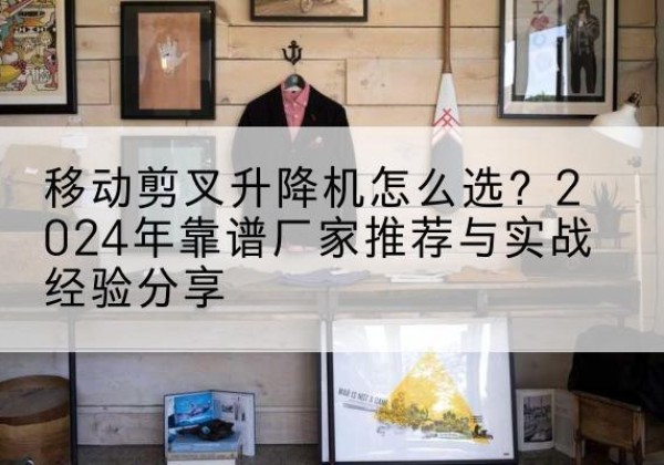当涂升降平台厂家推荐-移动剪叉升降机怎么选？2024年靠谱厂家推荐与实战经验分享