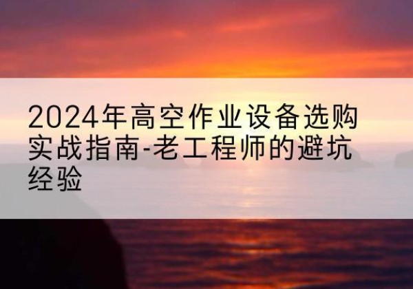 当涂高空作业升降机厂家推荐-2024年高空作业设备选购实战指南-老工程师的避坑经验